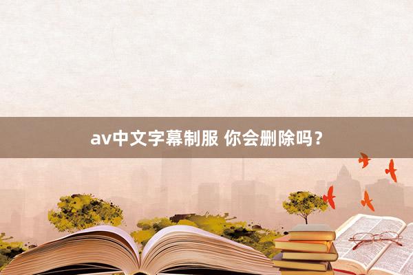 av中文字幕制服 你会删除吗?